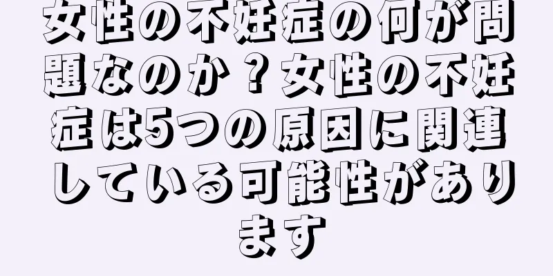 女性の不妊症の何が問題なのか？女性の不妊症は5つの原因に関連している可能性があります