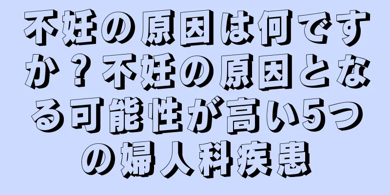 不妊の原因は何ですか？不妊の原因となる可能性が高い5つの婦人科疾患