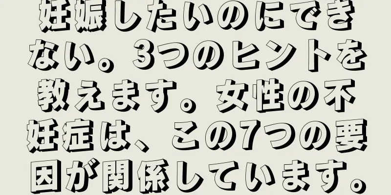 妊娠したいのにできない。3つのヒントを教えます。女性の不妊症は、この7つの要因が関係しています。