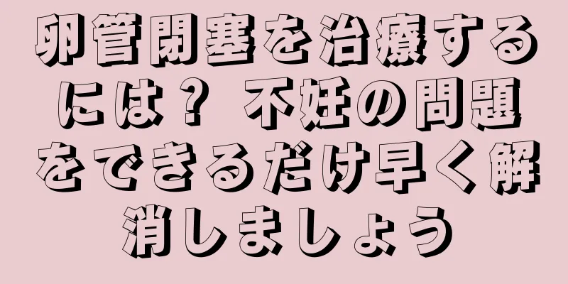 卵管閉塞を治療するには？ 不妊の問題をできるだけ早く解消しましょう