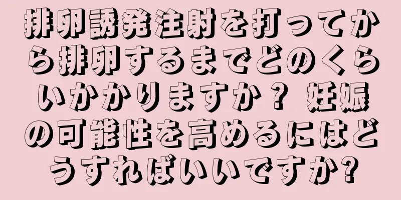 排卵誘発注射を打ってから排卵するまでどのくらいかかりますか？ 妊娠の可能性を高めるにはどうすればいいですか?