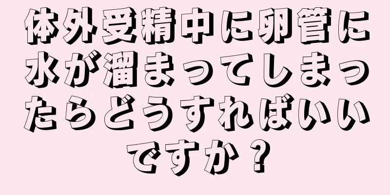 体外受精中に卵管に水が溜まってしまったらどうすればいいですか？