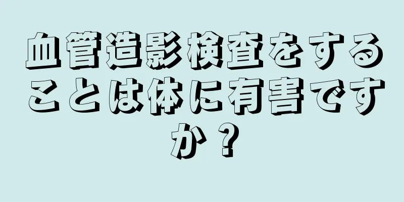 血管造影検査をすることは体に有害ですか？
