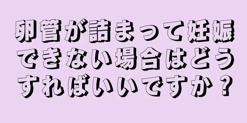 卵管が詰まって妊娠できない場合はどうすればいいですか？