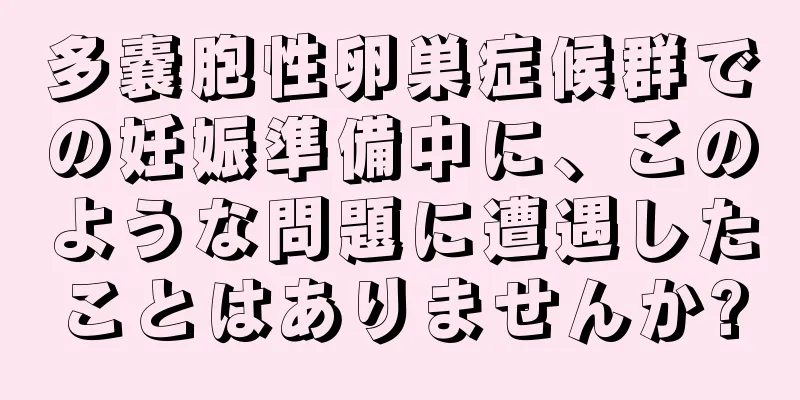 多嚢胞性卵巣症候群での妊娠準備中に、このような問題に遭遇したことはありませんか?