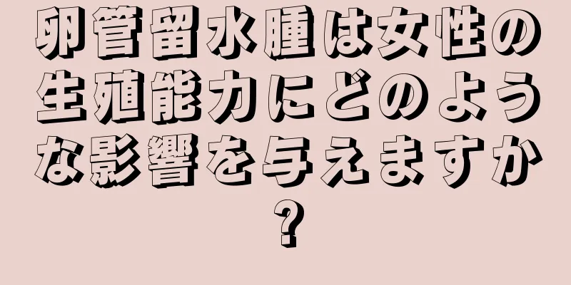 卵管留水腫は女性の生殖能力にどのような影響を与えますか?