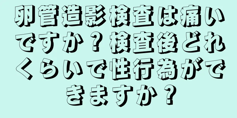 卵管造影検査は痛いですか？検査後どれくらいで性行為ができますか？