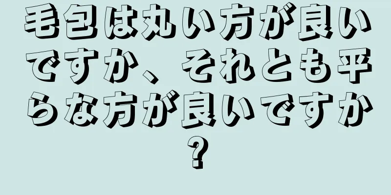 毛包は丸い方が良いですか、それとも平らな方が良いですか?