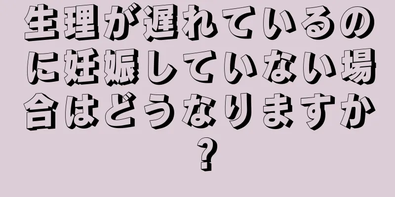 生理が遅れているのに妊娠していない場合はどうなりますか？