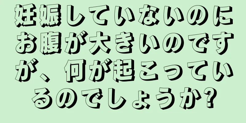 妊娠していないのにお腹が大きいのですが、何が起こっているのでしょうか?