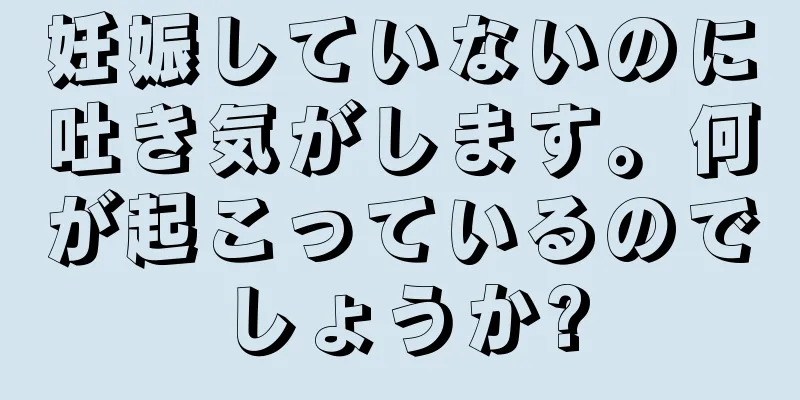 妊娠していないのに吐き気がします。何が起こっているのでしょうか?