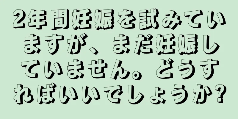 2年間妊娠を試みていますが、まだ妊娠していません。どうすればいいでしょうか?