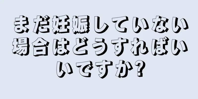 まだ妊娠していない場合はどうすればいいですか?