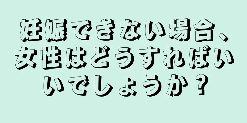 妊娠できない場合、女性はどうすればいいでしょうか？