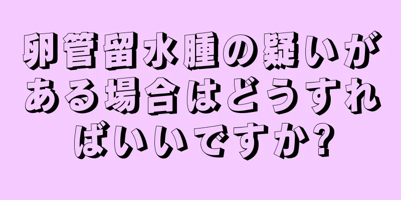卵管留水腫の疑いがある場合はどうすればいいですか?