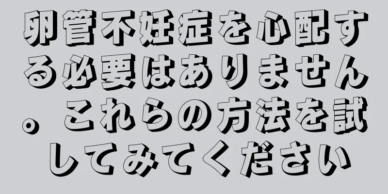 卵管不妊症を心配する必要はありません。これらの方法を試してみてください