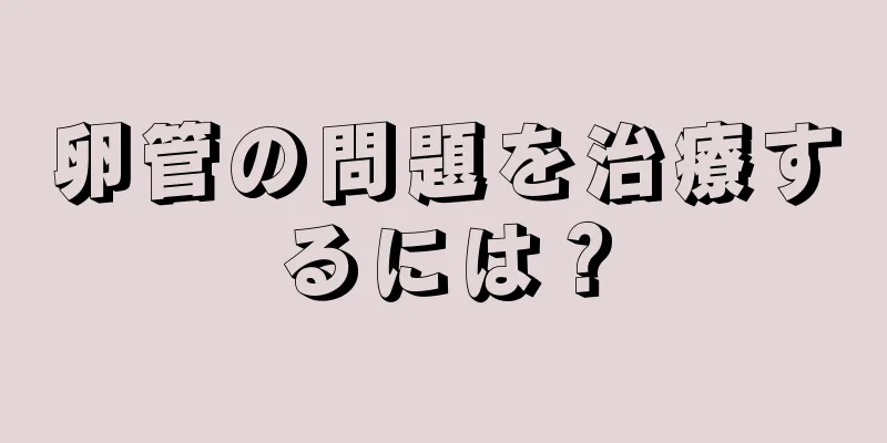 卵管の問題を治療するには？