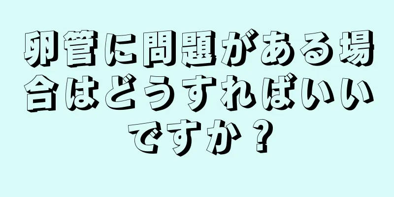 卵管に問題がある場合はどうすればいいですか？