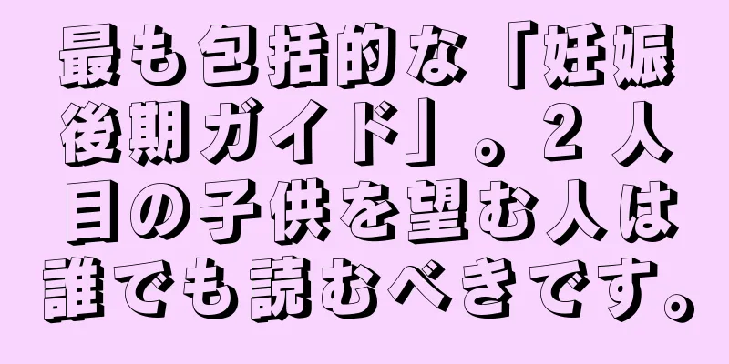 最も包括的な「妊娠後期ガイド」。2 人目の子供を望む人は誰でも読むべきです。