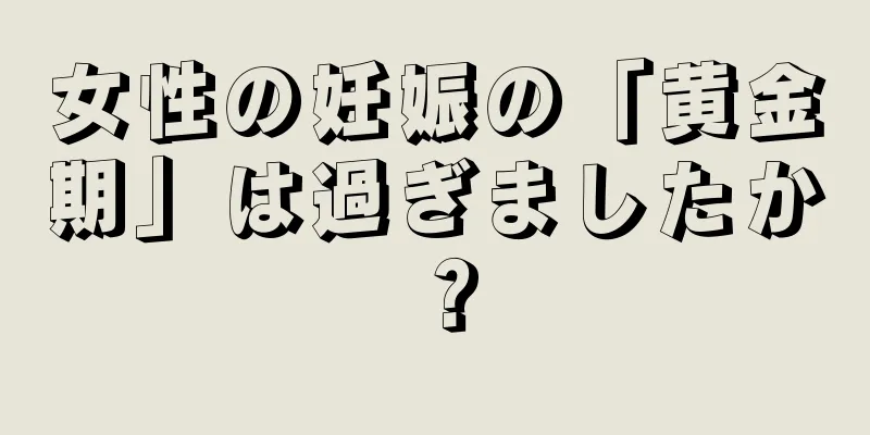 女性の妊娠の「黄金期」は過ぎましたか？