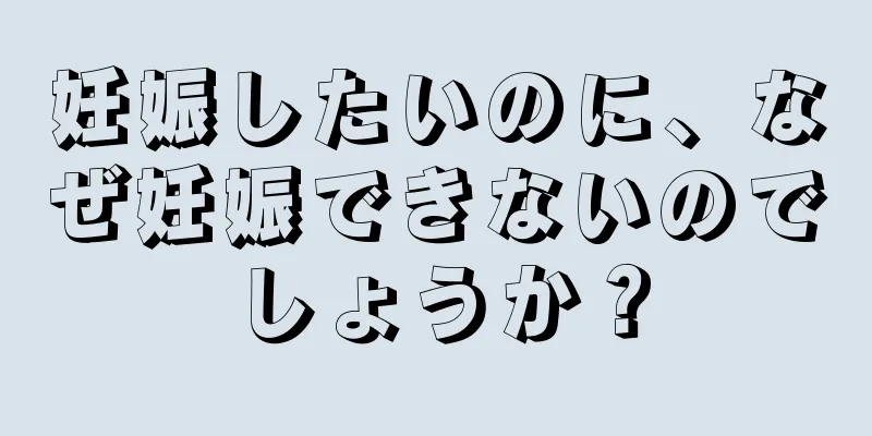妊娠したいのに、なぜ妊娠できないのでしょうか？