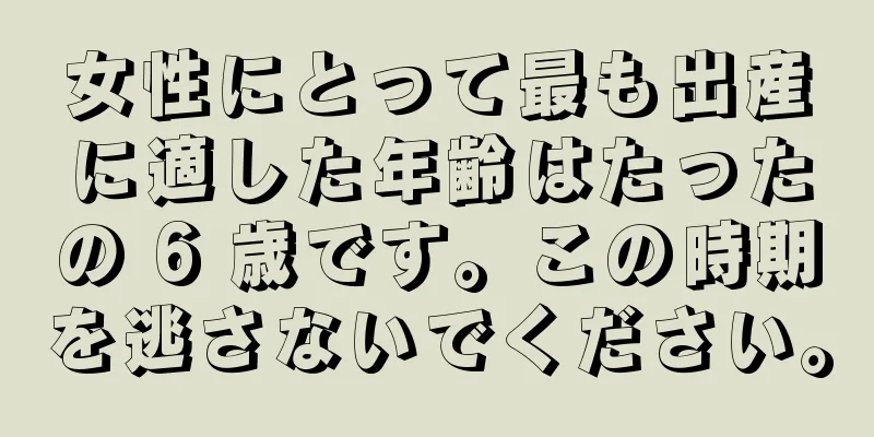 女性にとって最も出産に適した年齢はたったの 6 歳です。この時期を逃さないでください。