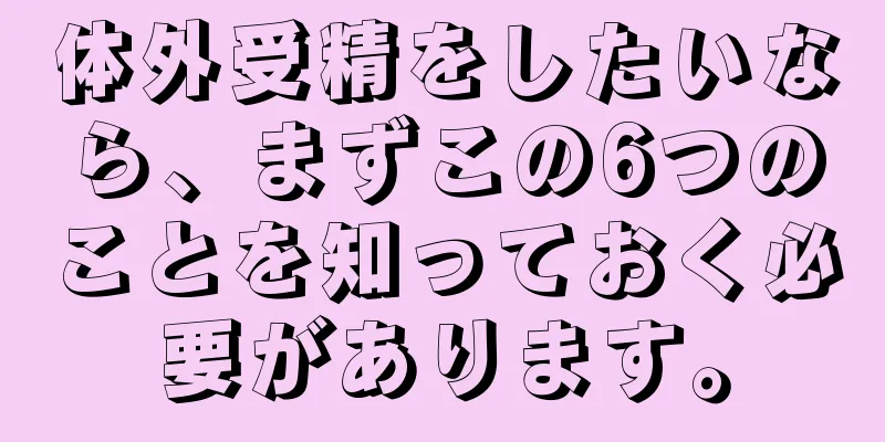 体外受精をしたいなら、まずこの6つのことを知っておく必要があります。