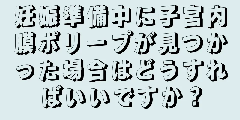妊娠準備中に子宮内膜ポリープが見つかった場合はどうすればいいですか？