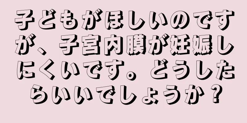 子どもがほしいのですが、子宮内膜が妊娠しにくいです。どうしたらいいでしょうか？
