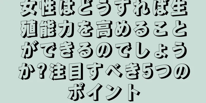 女性はどうすれば生殖能力を高めることができるのでしょうか?注目すべき5つのポイント