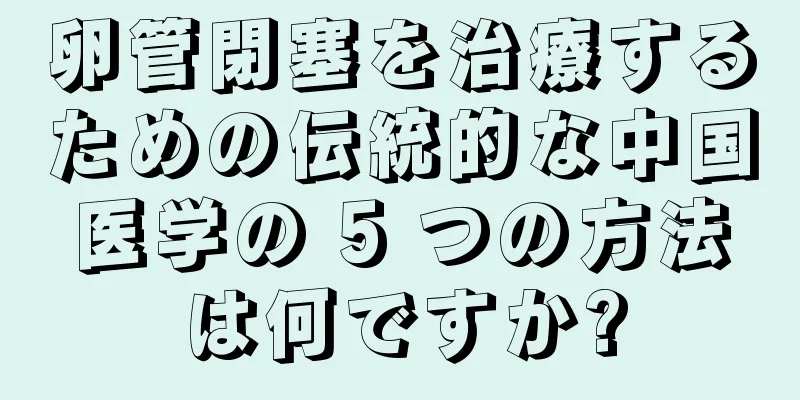 卵管閉塞を治療するための伝統的な中国医学の 5 つの方法は何ですか?