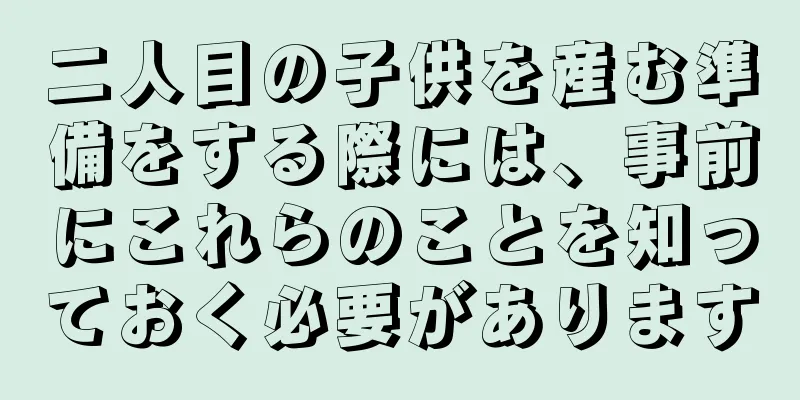 二人目の子供を産む準備をする際には、事前にこれらのことを知っておく必要があります