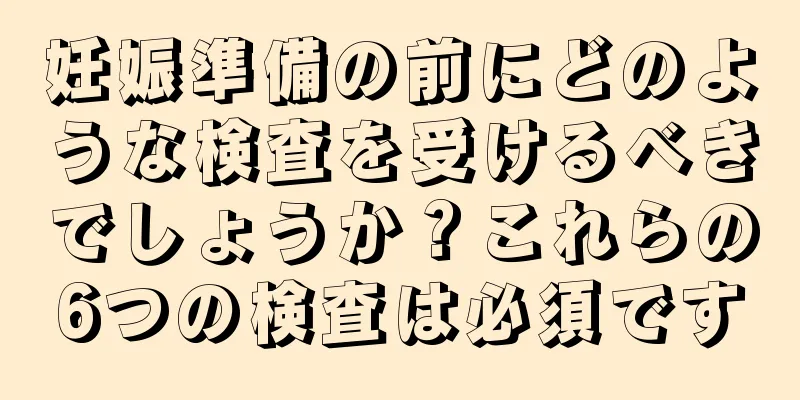 妊娠準備の前にどのような検査を受けるべきでしょうか？これらの6つの検査は必須です
