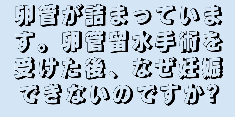 卵管が詰まっています。卵管留水手術を受けた後、なぜ妊娠できないのですか?