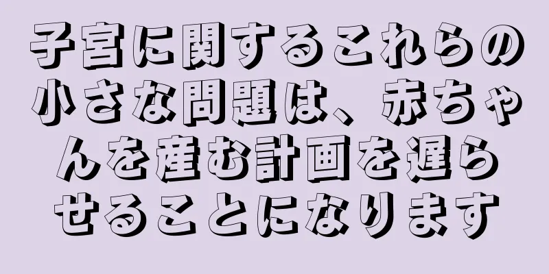 子宮に関するこれらの小さな問題は、赤ちゃんを産む計画を遅らせることになります