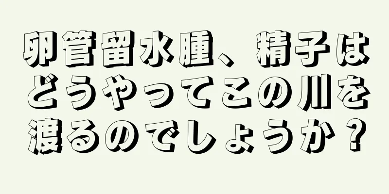 卵管留水腫、精子はどうやってこの川を渡るのでしょうか？