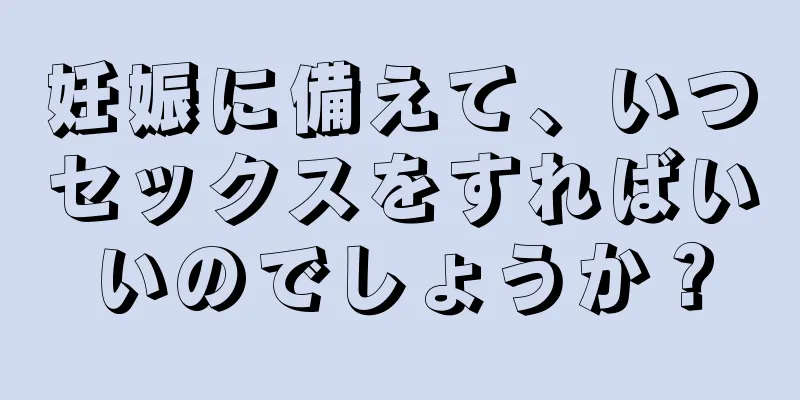 妊娠に備えて、いつセックスをすればいいのでしょうか？