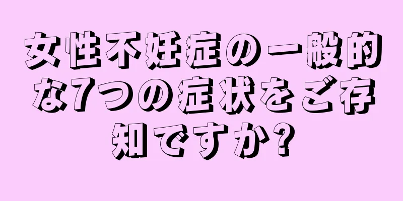女性不妊症の一般的な7つの症状をご存知ですか?