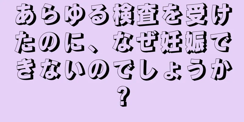あらゆる検査を受けたのに、なぜ妊娠できないのでしょうか?