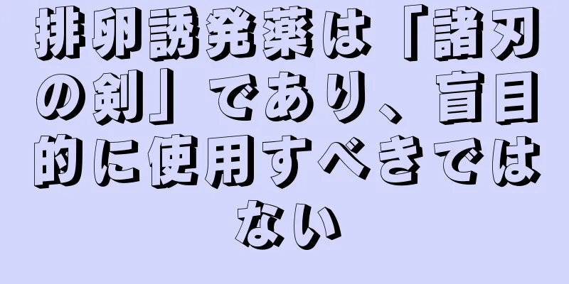 排卵誘発薬は「諸刃の剣」であり、盲目的に使用すべきではない