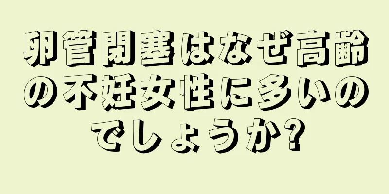 卵管閉塞はなぜ高齢の不妊女性に多いのでしょうか?