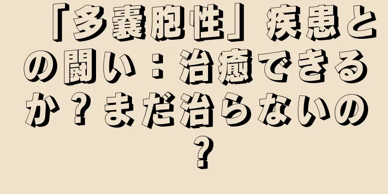 「多嚢胞性」疾患との闘い：治癒できるか？まだ治らないの？