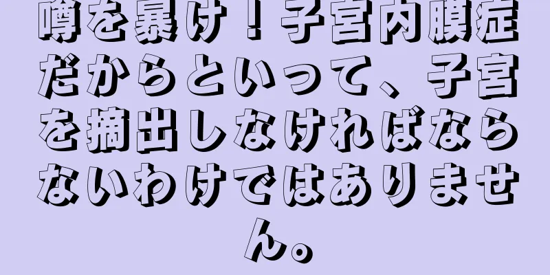 噂を暴け！子宮内膜症だからといって、子宮を摘出しなければならないわけではありません。