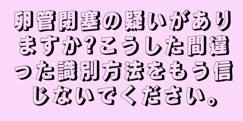 卵管閉塞の疑いがありますか?こうした間違った識別方法をもう信じないでください。