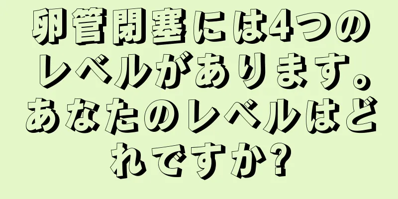 卵管閉塞には4つのレベルがあります。あなたのレベルはどれですか?