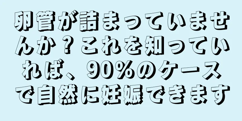 卵管が詰まっていませんか？これを知っていれば、90％のケースで自然に妊娠できます