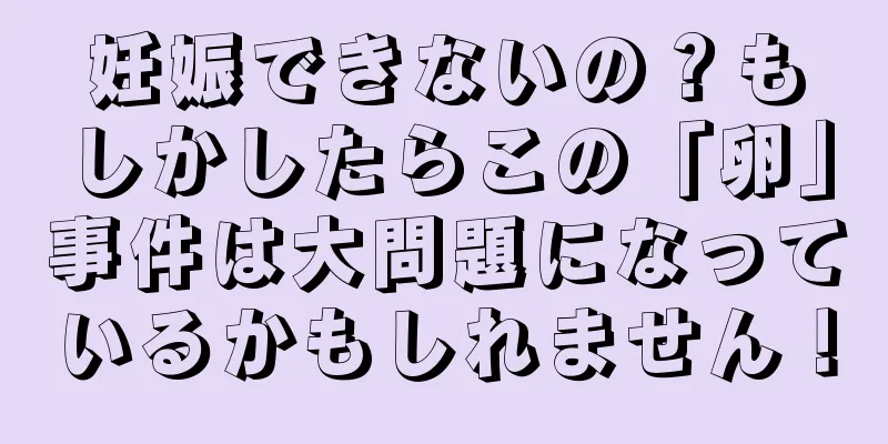 妊娠できないの？もしかしたらこの「卵」事件は大問題になっているかもしれません！