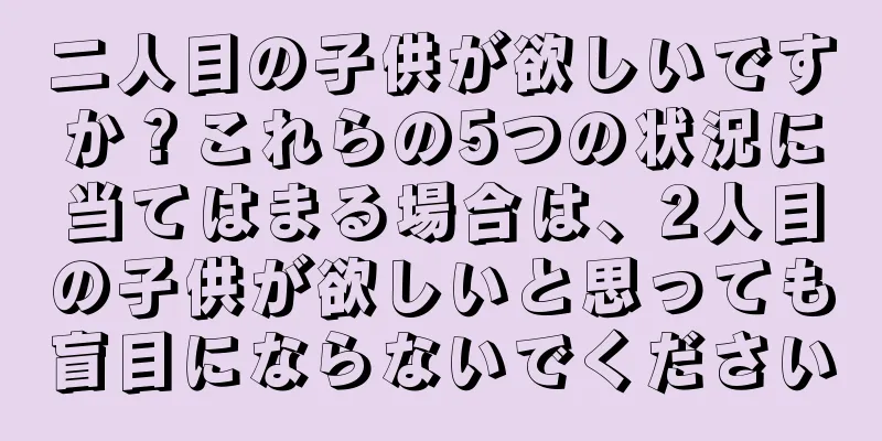 二人目の子供が欲しいですか？これらの5つの状況に当てはまる場合は、2人目の子供が欲しいと思っても盲目にならないでください