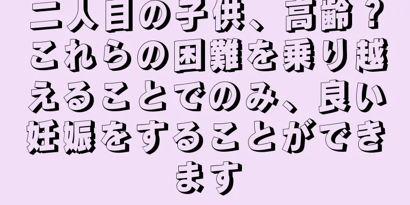 二人目の子供、高齢？これらの困難を乗り越えることでのみ、良い妊娠をすることができます