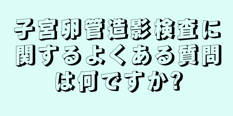 子宮卵管造影検査に関するよくある質問は何ですか?